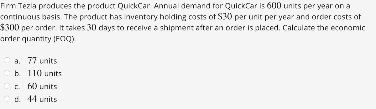 Firm Tezla produces the product QuickCar. Annual demand for QuickCar is 600 units per year on a
continuous basis. The product has inventory holding costs of $30 per unit per year and order costs of
$300 per order. It takes 30 days to receive a shipment after an order is placed. Calculate the economic
order quantity (EOQ).
a. 77 units
b. 110 units
c. 60 units
d. 44 units