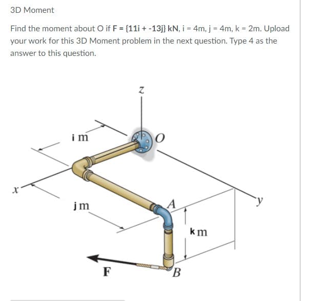 3D Moment
Find the moment about O if F = {11i + -13j} kN, i = 4m, j = 4m, k = 2m. Upload
your work for this 3D Moment problem in the next question. Type 4 as the
answer to this question.
im
jm
km
F
B
