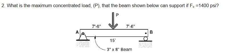 2. What is the maximum concentrated load, (P), that the beam shown below can support if F =1400 psi?
7'-6"
L
7'-6"
B
15'
3" x 8" Beam