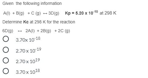 Given the following information
A(I) + B(g) + C (g) + 3D(g) Kp = 5.20 x 10-10 at 298 K
Determine Kc at 298 K for the reaction
6D(g)
2A(I) + 2B(g) + 2C (g)
O 3.70x 1018
O 2.70 x 10-19
O 2.70 x 1019
O 3.70x 1018
