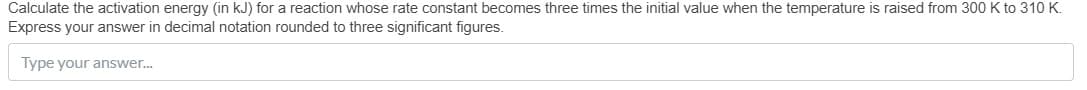 Calculate the activation energy (in kJ) for a reaction whose rate constant becomes three times the initial value when the temperature is raised from 300 K to 310 K.
Express your answer in decimal notation rounded to three significant figures.
Type your answer..
