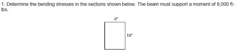 1. Determine the bending stresses in the sections shown below. The beam must support a moment of 8,000 ft-
lbs.
6"
10"