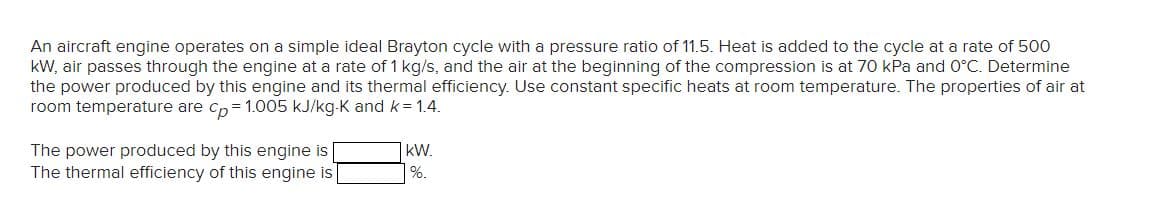 An aircraft engine operates on a simple ideal Brayton cycle with a pressure ratio of 11.5. Heat is added to the cycle at a rate of 500
kW, air passes through the engine at a rate of 1 kg/s, and the air at the beginning of the compression is at 70 kPa and 0°C. Determine
the power produced by this engine and its thermal efficiency. Use constant specific heats at room temperature. The properties of air at
room temperature are cp = 1.005 kJ/kg-K and k=1.4.
The power produced by this engine is
The thermal efficiency of this engine is
KW.
%.