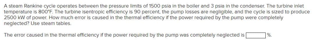 A steam Rankine cycle operates between the pressure limits of 1500 psia in the boiler and 3 psia in the condenser. The turbine inlet
temperature is 800°F. The turbine isentropic efficiency is 90 percent, the pump losses are negligible, and the cycle is sized to produce
2500 kW of power. How much error is caused in the thermal efficiency if the power required by the pump were completely
neglected? Use steam tables.
The error caused in the thermal efficiency if the power required by the pump was completely neglected is
%.