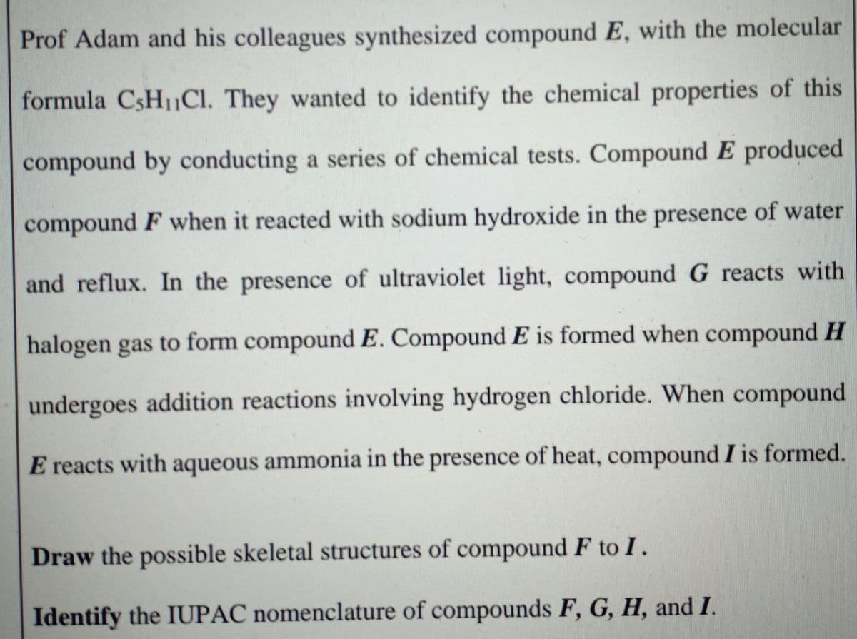 Prof Adam and his colleagues synthesized compound E, with the molecular
formula CSH1CI. They wanted to identify the chemical properties of this
compound by conducting a series of chemical tests. Compound E produced
compound F when it reacted with sodium hydroxide in the presence of water
and reflux. In the presence of ultraviolet light, compound G reacts with
halogen gas to form compound E. Compound E is formed when compound H
undergoes addition reactions involving hydrogen chloride. When compound
E reacts with aqueous ammonia in the presence of heat, compound I is formed.
Draw the possible skeletal structures of compound F to I.
Identify the IUPAC nomenclature of compounds F, G, H, and I.
