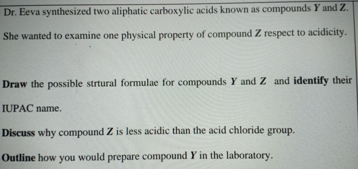 Dr. Eeva synthesized two aliphatic carboxylic acids known as compounds Y and Z.
She wanted to examine one physical property of compound Z respect to acidicity.
Draw the possible strtural formulae for compounds Y and Z and identify their
IUPAC name.
Discuss why compound Z is less acidic than the acid chloride group.
Outline how you would prepare compound Y in the laboratory.
