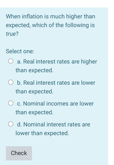 When inflation is much higher than
expected, which of the following is
true?
Select one:
a. Real interest rates are higher
than expected.
O b. Real interest rates are lower
than expected.
c. Nominal incomes are lower
than expected.
d. Nominal interest rates are
lower than expected.
Check
