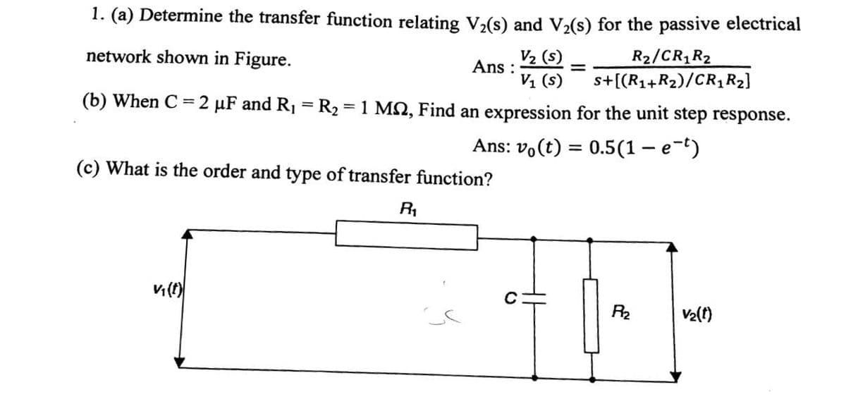 1. (a) Determine the transfer function relating V,(s) and V(s) for the passive electrical
V2 (s)
Ans :
V1 (s)
R2/CR R2
s+[(R1+R2)/CR, R2]
network shown in Figure.
(b) When C
= 2 µF and R1 = R2 = 1 MQ, Find an expression for the unit step response.
Ans: vo(t) = 0.5(1 – e-t)
%3D
(c) What is the order and type of transfer function?
R1
R2
V2(t)
