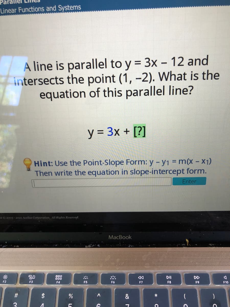 Linear Functions and Systems
A line is parallel to y = 3x - 12 and
intersects the point (1, -2). What is the
equation of this parallel line?
y = 3x + [?]
Hint: Use the Point-Slope Form: y – y1 = m(x – X1)
Then write the equation in slope-intercept form.
Enter
t 2003 - 2021 Acellus Corporation, All Rights Reserved.
MacBook
80
000
000
:::
DII
DD
F2
F3
F4
F5
F6
F7
F8
F9
F10
BAAAA AAR
23
2$
*
3
