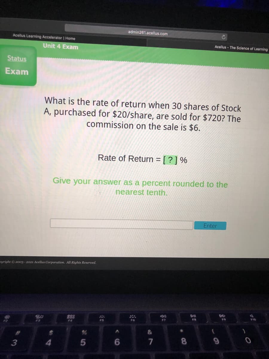 admin261.acellus.com
Acellus Learning Accelerator | Home
Acellus - The Science of Learning
Unit 4 Exam
Status
Exam
What is the rate of return when 30 shares of Stock
A, purchased for $20/share, are sold for $720? The
commission on the sale is $6.
Rate of Return = [ ? ] %
Give your answer as a percent rounded to the
nearest tenth.
Enter
pyright © 2003 - 2021 Acellus Corporation. All Rights Reserved.
DII
DO
F10
80
F7
FB
19
F6
F4
F3
&
7
8.
4
