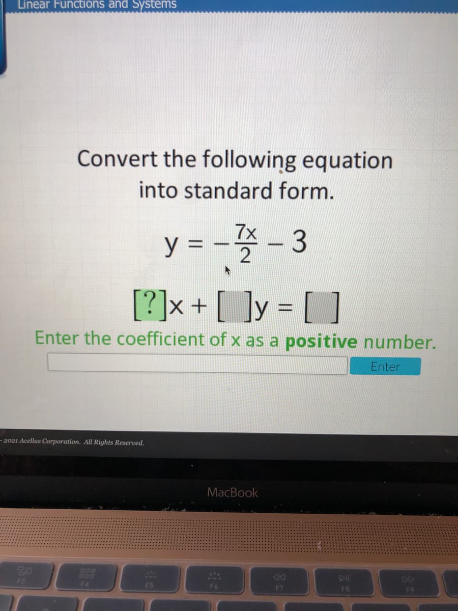 Linear Functions and Systems
Convert the following equation
into standard form.
7x
y = -
2
[?]x+ [ ]y = [ ]
Enter the coefficient of x as a positive number.
Enter
– 2021 Acellus Corporation. All Rights Reserved.
MacBook
20
O00
F4
F3
F5
F6
E7
FB
