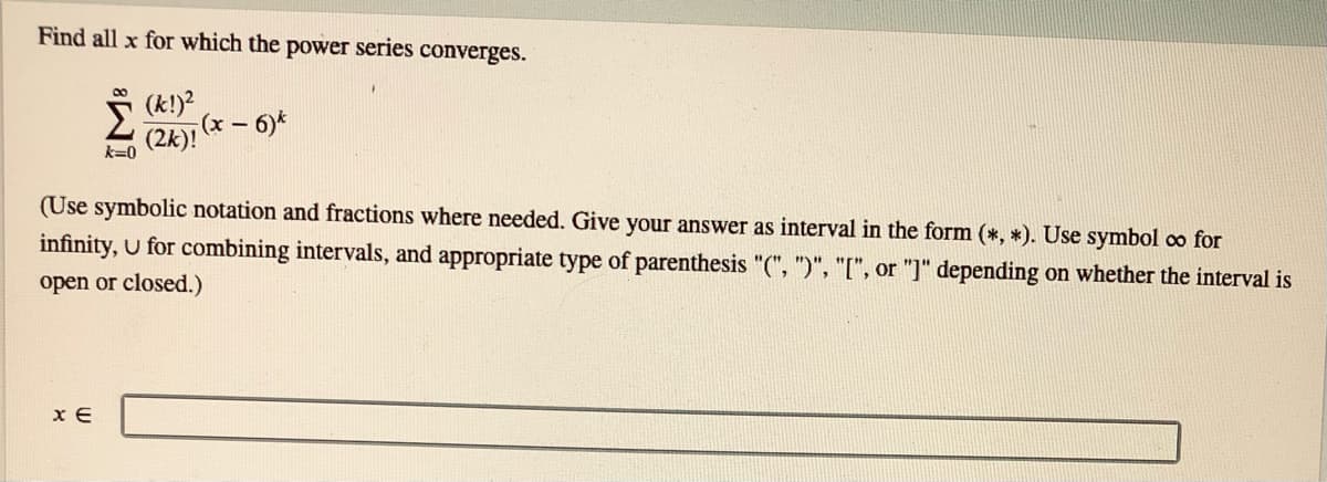 Find all x for which the power series converges.
(k!)?
(x- 6)*
(2k)!
k=0
(Use symbolic notation and fractions where needed. Give your answer as interval in the form (*, *). Use symbol co for
infinity, U for combining intervals, and appropriate type of parenthesis "(", ")", "[", or "]" depending on whether the interval is
open or closed.)
x E
