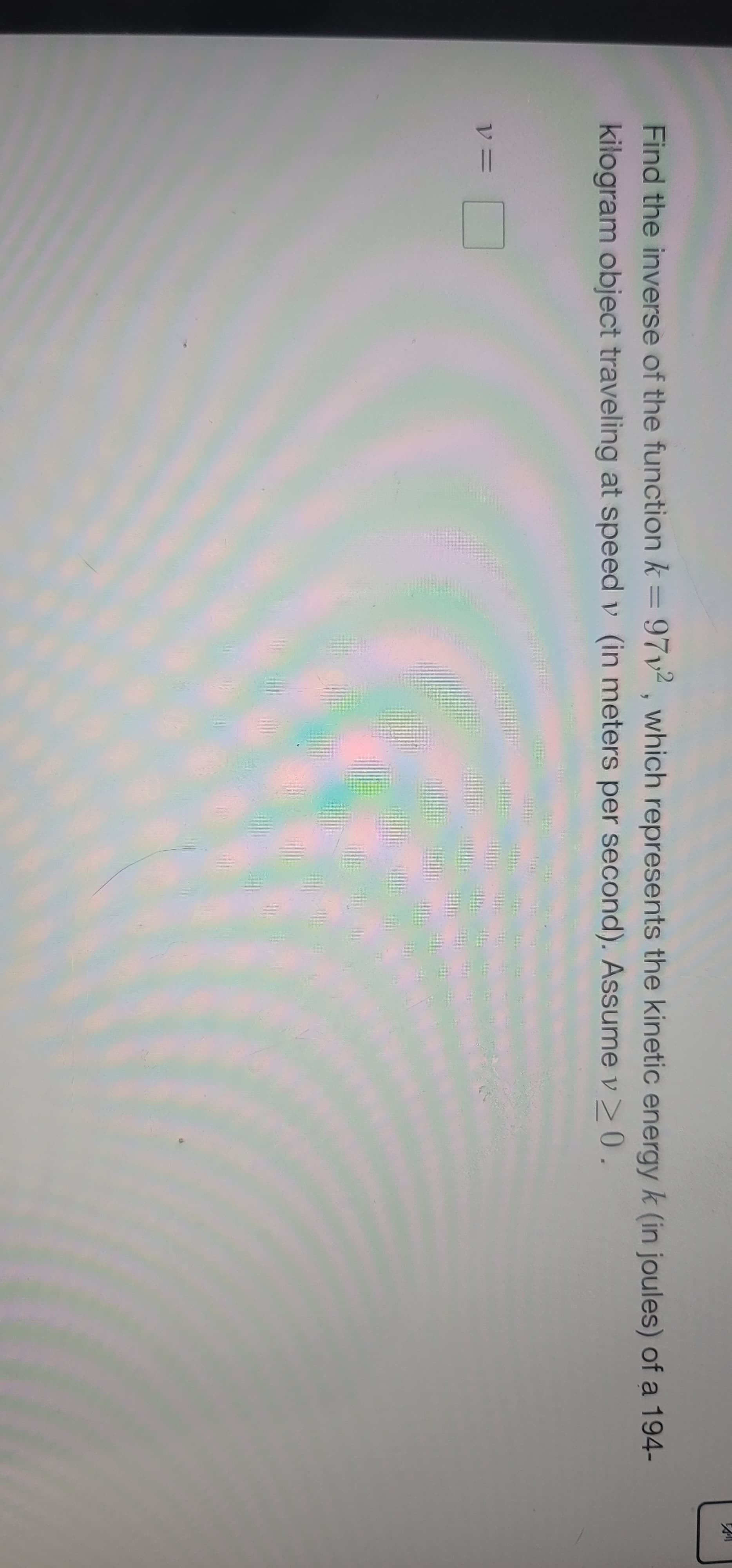 **Finding the Inverse of a Function: Kinetic Energy**

To better understand the relationship between kinetic energy and speed, let's find the inverse of the given function. The function provided is:

\[ k = 97v^2 \]

Here, \( k \) represents the kinetic energy (in joules) of a 194-kilogram object traveling at speed \( v \) (in meters per second). Assume \( v \geq 0 \). 

### Steps to Finding the Inverse

1. **Express the Function**:

   The function is \( k = 97v^2 \).

2. **Swap \( k \) and \( v \)**:

   To find the inverse, swap \( k \) and \( v \) in the equation: 
   \[ v = 97k^2 \]

3. **Solve for \( v \)**:

   Taking the square root of both sides to solve for \( v \), we get:
   \[ v = \sqrt{\frac{k}{97}} \]

   Since \( v \geq 0 \), we only consider the positive root.

4. **Express the Inverse Function**:

   The inverse function is:
   \[ v = \sqrt{\frac{k}{97}} \]

Thus, the inverse function is \( v = \sqrt{\frac{k}{97}} \).

This inverse function allows you to determine the speed \( v \) of the object if you know the kinetic energy \( k \).
