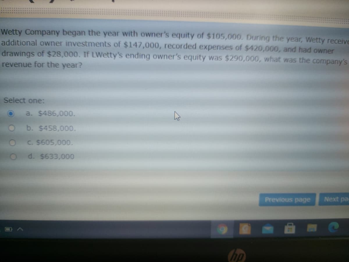 Wetty Company began the year with owner's equity of $105,000. During the year, Wetty receive
additional owner investments of $147,000, recorded expenses of $420,000, and had owner
drawings of $28,000. If LWetty's ending owner's equity was $290,000, what was the company's
revenue for the year?
Select one:
a. $486,000.
b. $458,000.
C. $605,000.
O d. $633,000
Previous page
Next pa
hp
