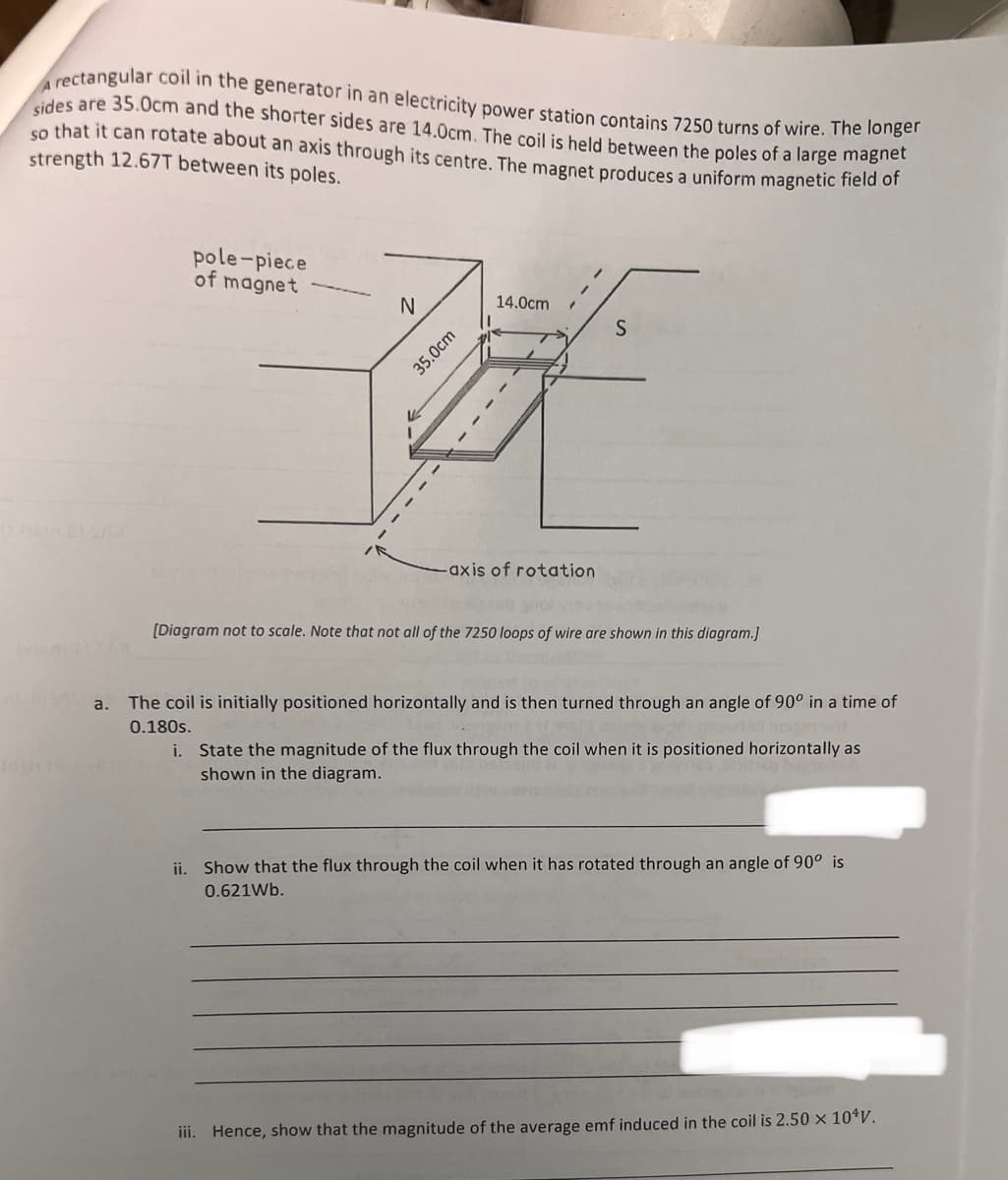 sides are 35.0cm and the shorter sides are 14.0cm. The coil is held between the poles of a large magnet
A rectangular coil in the generator in an electricity power station contains 7250 turns of wire. The longer
so that it can rotate about an axis through its centre. The magnet produces a uniform magnetic field of
strength 12.67T between its poles.
pole-piece
of magnet
N
V
35.0cm
14.0cm
-axis of rotation
S
[Diagram not to scale. Note that not all of the 7250 loops of wire are shown in this diagram.]
a. The coil is initially positioned horizontally and is then turned through an angle of 90° in a time of
0.180s.
i. State the magnitude of the flux through the coil when it is positioned horizontally as
shown in the diagram.
ii. Show that the flux through the coil when it has rotated through an angle of 90° is
0.621Wb.
oste si gon
iii. Hence, show that the magnitude of the average emf induced in the coil is 2.50 x 10¹V.