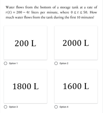 Water flows from the bottom of a storage tank at a rate of
r(t) = 200 – 4t liters per minute, where 0sts 50. How
much water flows from the tank during the first 10 minutes?
200 L
2000 L
Option 1
Option 2
1800 L
1600 L
O Option 3
O Option 4
