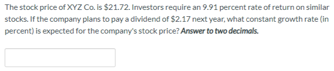 The stock price of XYZ Co. is $21.72. Investors require an 9.91 percent rate of return on similar
stocks. If the company plans to pay a dividend of $2.17 next year, what constant growth rate (in
percent) is expected for the company's stock price? Answer to two decimals.
