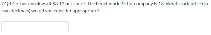 PQR Co. has earnings of $3.13 per share. The benchmark PE for company is 13. What stock price (to
two decimals) would you consider appropriate?
