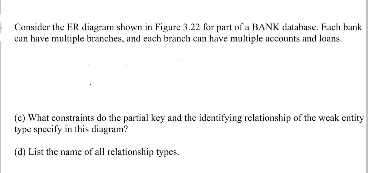 Consider the ER diagram shown in Figure 3.22 for part of a BANK database. Each bank
can have multiple branches, and each branch can have multiple accounts and loans.
(c) What constraints do the partial key and the identifying relationship of the weak entity
type specify in this diagram?
(d) List the name of all relationship types.