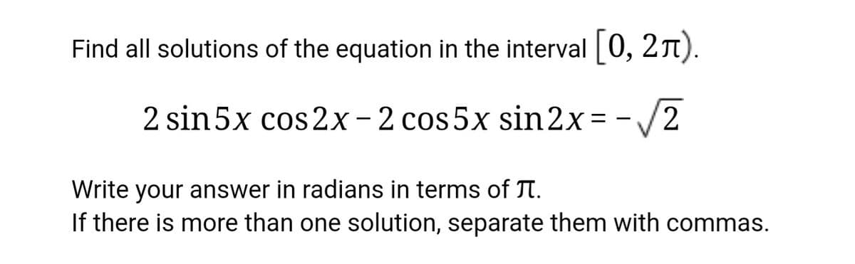 Find all solutions of the equation in the interval|0, 21).
2 sin 5x cos 2x-2 cos 5x sin2x= -/2
Write your answer in radians in terms of JT.
If there is more than one solution, separate them with commas.
