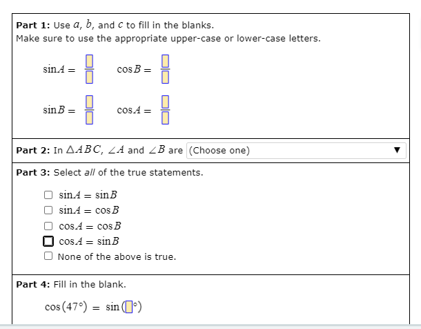 Part 1: Use a, b, and c to fill in the blanks.
Make sure to use the appropriate upper-case or lower-case letters.
sinA
cos B =
sinB =
cos A =
Part 2: In AABC, LA and ZB are (Choose one)
Part 3: Select all of the true statements.
sinA = sinB
sin.A = cos B
cos.A = cos B
cos.A = sinB
O None of the above is true.
Part 4: Fill in the blank.
cos (47°) = sin (')
