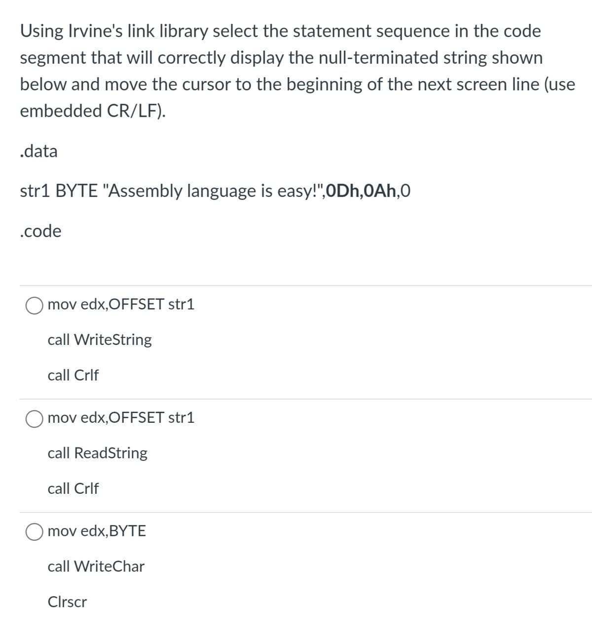 Using Irvine's link library select the statement sequence in the code
segment that will correctly display the null-terminated string shown
below and move the cursor to the beginning of the next screen line (use
embedded CR/LF).
.data
str1 BYTE "Assembly language is easy!",ODh,0Ah,0
.code
mov edx,OFFSET str1
call WriteString
call Crlf
mov edx,OFFSET str1
call ReadString
call Crlf
Ο mov edx, BYΤE
call WriteChar
Clrscr
