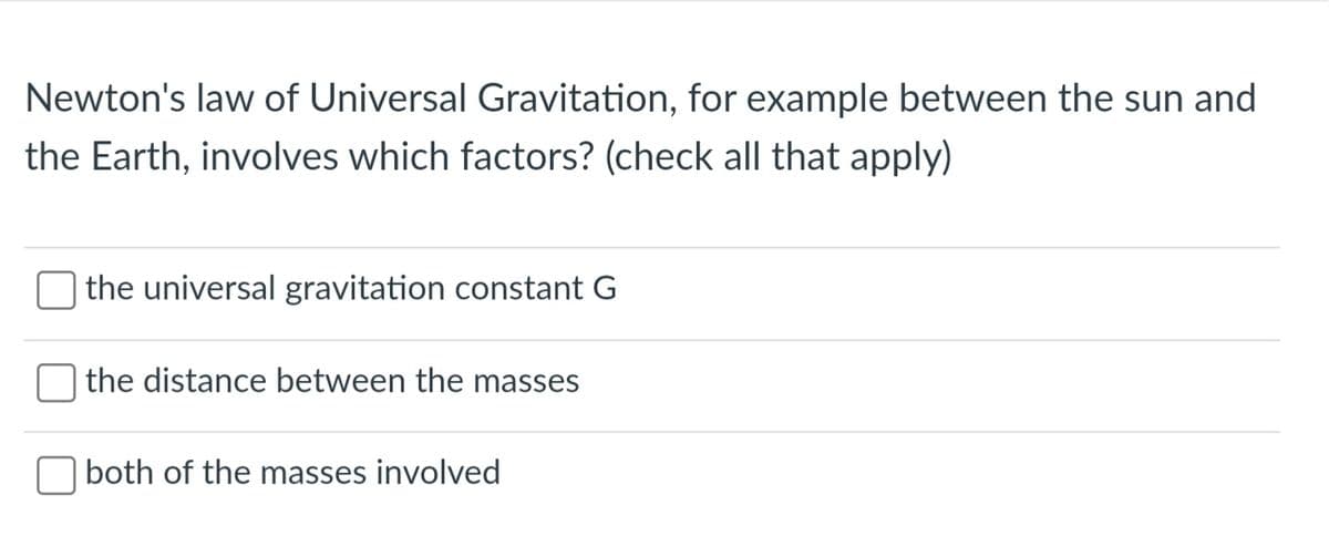 Newton's law of Universal Gravitation, for example between the sun and
the Earth, involves which factors? (check all that apply)
| the universal gravitation constant G
the distance between the masses
both of the masses involved
