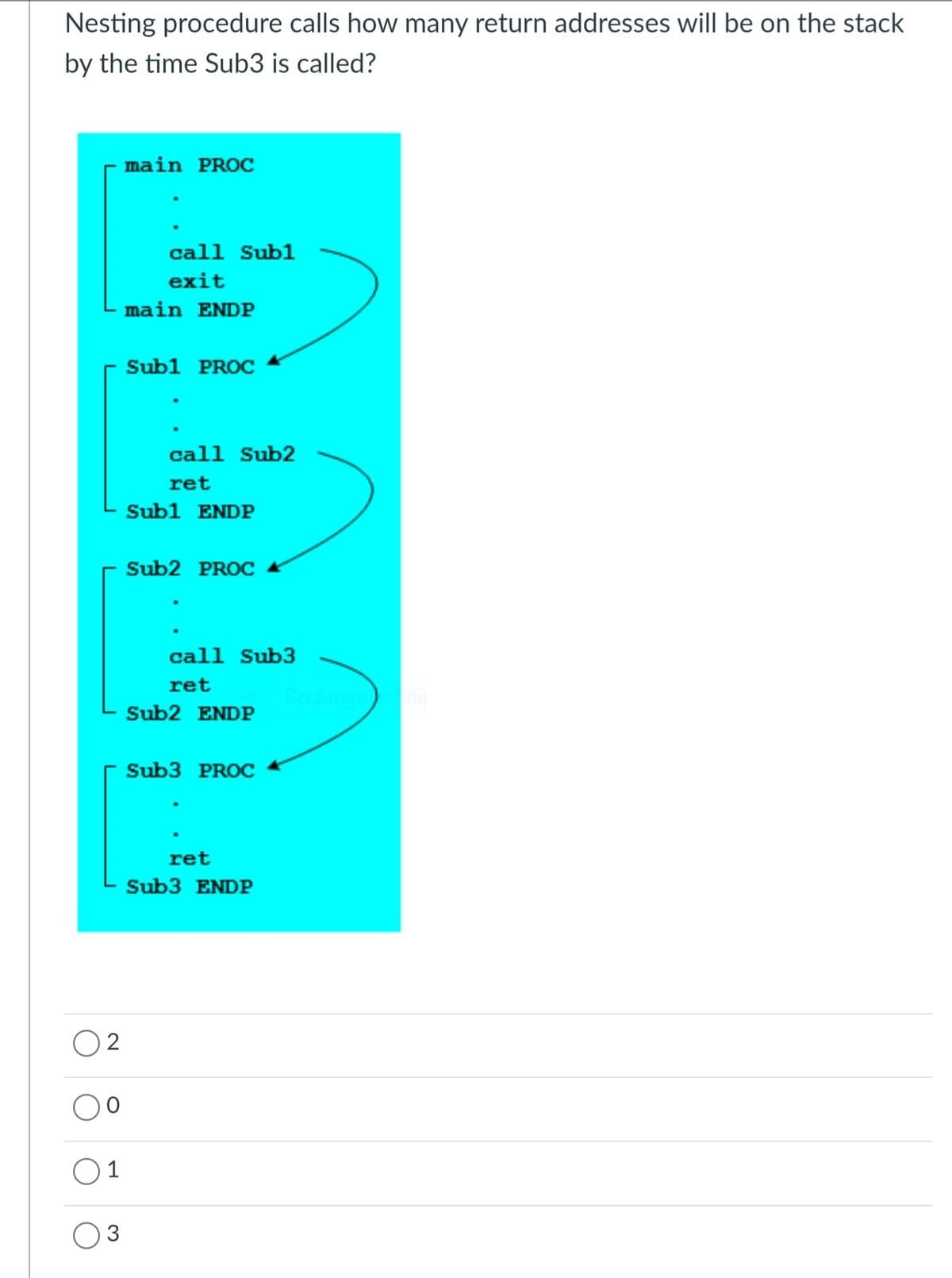 Nesting procedure calls how many return addresses will be on the stack
by the time Sub3 is called?
main PROC
call Subl
exit
main ENDP
Subl PROC
call Sub2
ret
Subl ENDP
Sub2 PROC
call Sub3
ret
Rectangu
Sub2 ENDP
Sub3 PROC
ret
Sub3 ENDP
2
O1
3
