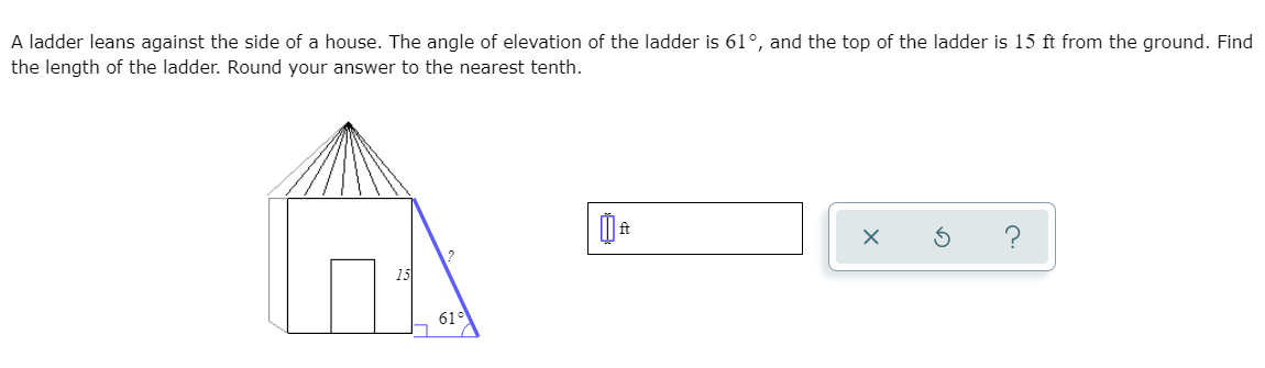 A ladder leans against the side of a house. The angle of elevation of the ladder is 61°, and the top of the ladder is 15 ft from the ground. Find
the length of the ladder. Round your answer to the nearest tenth.
15
61°
