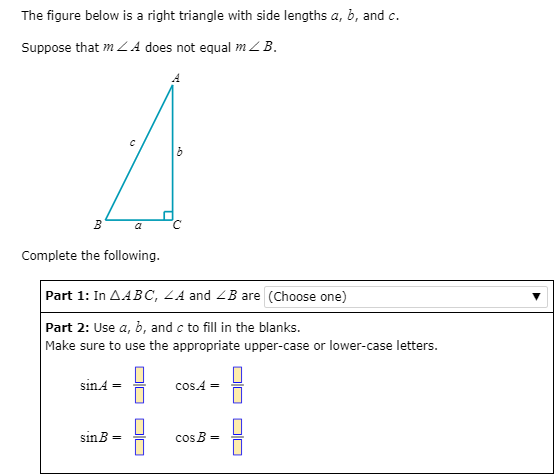 The figure below is a right triangle with side lengths a, b, and c.
Suppose that m LA does not equal m ZB.
a
Complete the following.
Part 1: In AABC, LA and <B are (Choose one)
Part 2: Use a, b, and c to fill in the blanks.
Make sure to use the appropriate upper-case or lower-case letters.
sın4 =
cos.A
sinB =
cos B =
DIU
DIN
