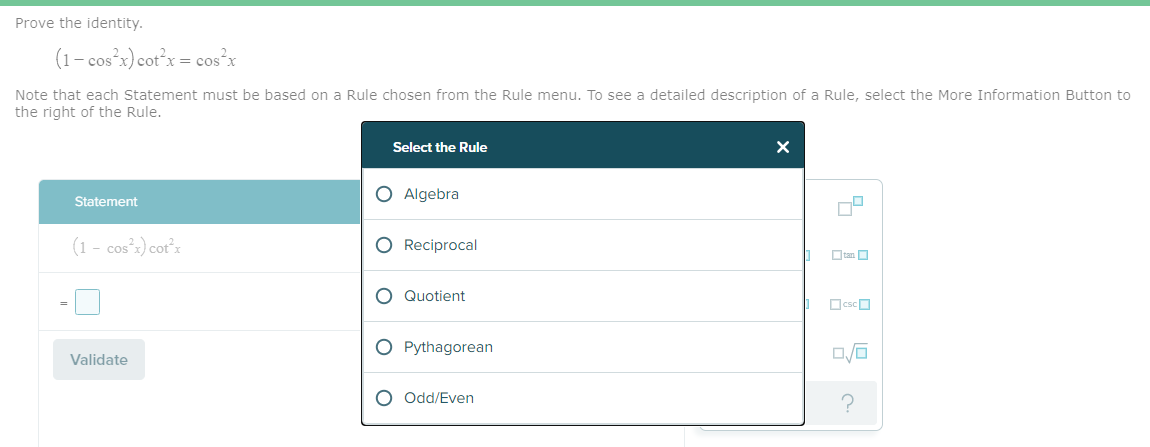 Prove the identity.
(1- cos x) cotx = cos x
Note that each Statement must be based on a Rule chosen from the Rule menu. To see a detailed description of a Rule, select the More Information Button to
the right of the Rule.
Select the Rule
O Algebra
Statement
(1 - cos'x) cot°x
Reciprocal
Otan O
O Quotient
OcscO
O Pythagorean
Validate
O Odd/Even
