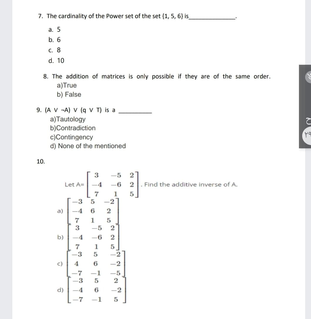 7. The cardinality of the Power set of the set {1, 5, 6} is
а. 5
b. 6
С. 8
d. 10
8. The addition of matrices is only possible if they are of the same order.
a)True
b) False
9. (A V -A) V (q V T) is a
a)Tautology
b)Contradiction
c)Contingency
d) None of the mentioned
10.
3
-5
2
Let A=
4
-6
2
Find the additive inverse of A.
1
-3
-2
a)
-4
6
2
7
3
-5
2
b)
-4
-6
2
7
-3
1
5
-2
c)
4
6
-2
-7
-1
-5
-3
5
2
d)
-4
6
-2
-7
-1
