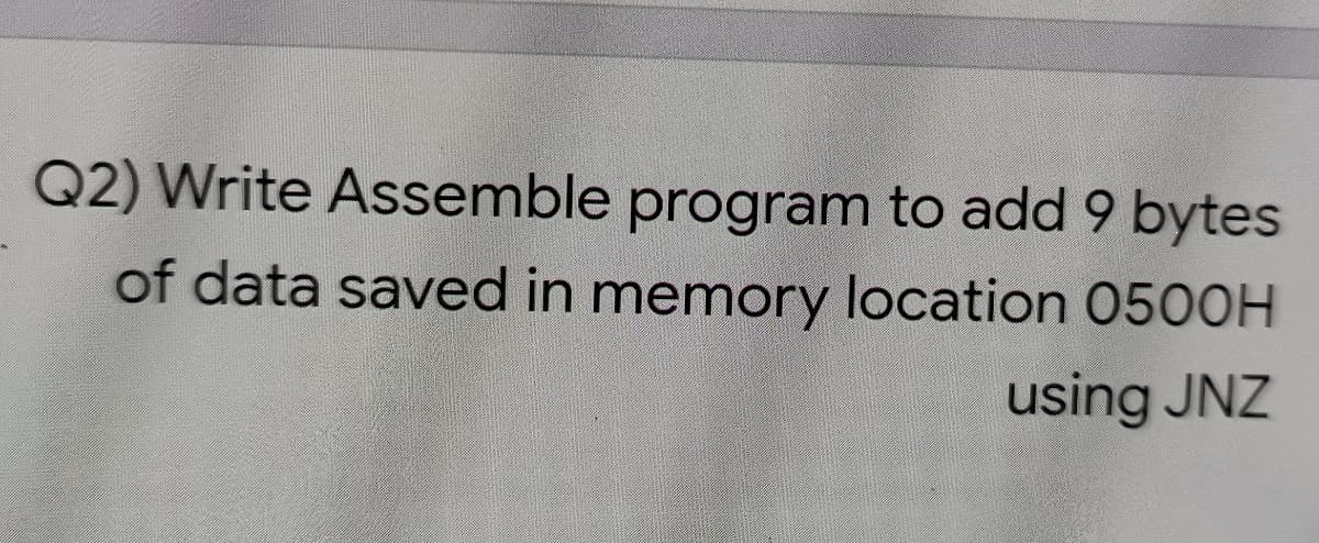 Q2) Write Assemble program to add 9 bytes
of data saved in memory location 0500OH
using JNZ
