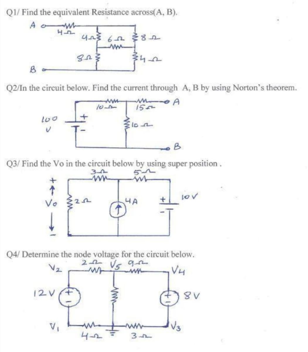 Q1/ Find the equivalent Resistance across(A, B).
A ow
Q2/In the circuit below. Find the current through A, B by using Norton's theorem.
ww-
15A
l00
B
Q3/ Find the Vo in the circuit below by using super position .
3-2
lov
4A
Q4/ Determine the node voltage for the circuit below.
2 2 Vs 9
V4
12V+
VI
ww-
Vs
