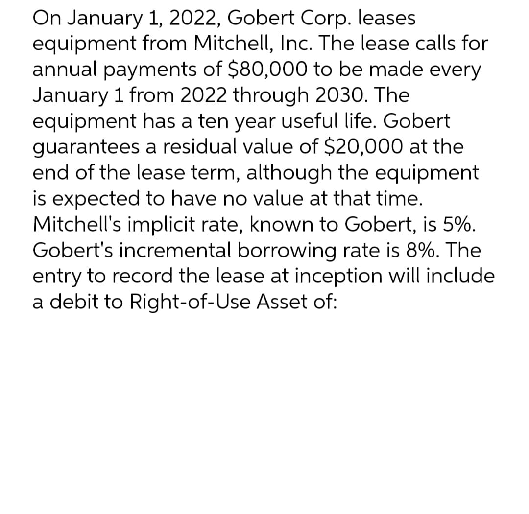 On January 1, 2022, Gobert Corp. leases
equipment from Mitchell, Inc. The lease calls for
annual payments of $80,000 to be made every
January 1 from 2022 through 2030. The
equipment has a ten year useful life. Gobert
guarantees a residual value of $20,000 at the
end of the lease term, although the equipment
is expected to have no value at that time.
Mitchell's implicit rate, known to Gobert, is 5%.
Gobert's incremental borrowing rate is 8%. The
entry to record the lease at inception will include
a debit to Right-of-Use Asset of: