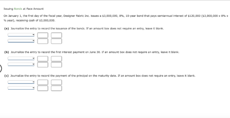 Issuing Bonds at Face Amount
On January 1, the first day of the fiscal year, Designer Fabric Inc. Issues a $3,000,000, 8 %, 10-year bond that pays semiannual Interest of $120,000 ($3,000,000 x 8% x
1/2 year), receiving cash of $3,000,000.
(a) Journalize the entry to record the issuance of the bonds. If an amount box does not require an entry, leave i
ve it blank.
188
(b) Journalize the entry to record the first interest payment on June 30. If an amount box does not require an entry, leave it blank.
38
(c) Journalize the entry to record the payment of the principal on the maturity date. If an amount box does not require an entry, leave it blank.