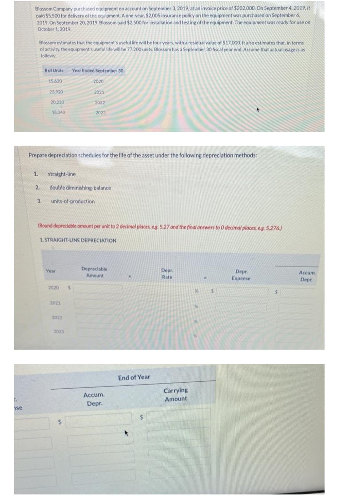 F.
se
Blossom Company purchased equipment on account on September 3, 2019, at an invoice price of $202,000. On September 4, 2019, it
paid $5,500 for delivery of the equipment. A one-year, $2,005 insurance policy on the equipment was purchased on September 6,
2019. On September 20, 2019, Blossom paid $2.500 for installation and testing of the equipment. The equipment was ready for use on
October 1, 2019.
Blossom estimates that the equipment's useful life will be four years, with a residual value of $17,000. It also estimates that, in terms
of activity, the equipment's useful life will be 77,200 units. Blossom has a September 30 fiscal year end. Assume that actual usage is as
follows:
# of Units
15.620
3.
23.920
20,220
18,340
Prepare depreciation schedules for the life of the asset under the following depreciation methods:
1. straight-line
2. double diminishing-balance
Year
units-of-production
2020
Year Ended September 30
(Round depreciable amount per unit to 2 decimal places, eg. 5.27 and the final answers to O decimal places, eg. 5,276.)
1. STRAIGHT-LINE DEPRECIATION
2021
2020
2021
2022
2022
2023
2023
S
Depreciable
Amount
Accum.
Depr.
End of Year
Depr.
Rate
Carrying
Amount
S
Depr.
Expense
Accum.
Depr.