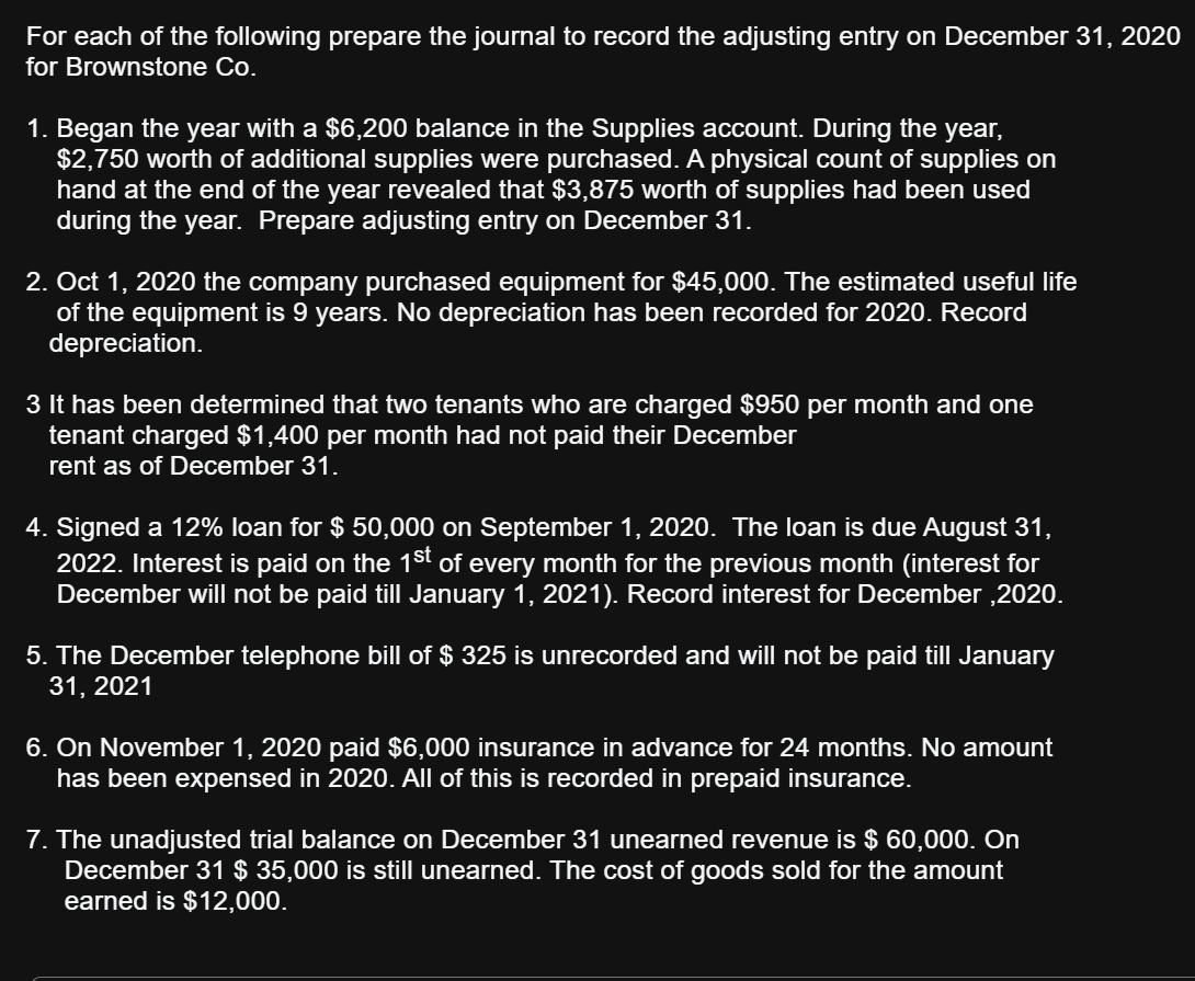 For each of the following prepare the journal to record the adjusting entry on December 31, 2020
for Brownstone Co.
1. Began the year with a $6,200 balance in the Supplies account. During the year,
$2,750 worth of additional supplies were purchased. A physical count of supplies on
hand at the end of the year revealed that $3,875 worth of supplies had been used
during the year. Prepare adjusting entry on December 31.
2. Oct 1, 2020 the company purchased equipment for $45,000. The estimated useful life
of the equipment is 9 years. No depreciation has been recorded for 2020. Record
depreciation.
3 It has been determined that two tenants who are charged $950 per month and one
tenant charged $1,400 per month had not paid their December
rent as of December 31.
4. Signed a 12% loan for $ 50,000 on September 1, 2020. The loan is due August 31,
2022. Interest is paid on the 1st of every month for the previous month (interest for
December will not be paid till January 1, 2021). Record interest for December,2020.
5. The December telephone bill of $325 is unrecorded and will not be paid till January
31, 2021
6. On November 1, 2020 paid $6,000 insurance in advance for 24 months. No amount
has been expensed in 2020. All of this is recorded in prepaid insurance.
7. The unadjusted trial balance on December 31 unearned revenue is $ 60,000. On
December 31 $ 35,000 is still unearned. The cost of goods sold for the amount
earned is $12,000.