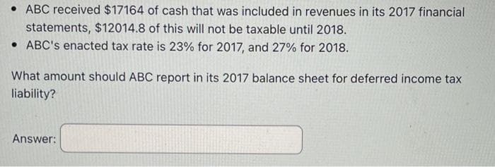 ABC received $17164 of cash that was included in revenues in its 2017 financial
statements, $12014.8 of this will not be taxable until 2018.
ABC's enacted tax rate is 23% for 2017, and 27% for 2018.
What amount should ABC report in its 2017 balance sheet for deferred income tax
liability?
Answer: