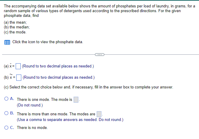 The accompanying data set available below shows the amount of phosphates per load of laundry, in grams, for a
random sample of various types of detergents used according to the prescribed directions. For the given
phosphate data, find
(a) the mean;
(b) the median;
(c) the mode.
Click the icon to view the phosphate data.
(a) x=
(Round to two decimal places as needed.)
(b) x=
(Round to two decimal places as needed.)
(c) Select the correct choice below and, if necessary, fill in the answer box to complete your answer.
OA. There is one mode. The mode is
(Do not round.)
OB. There is more than one mode. The modes are
(Use a comma to separate answers as needed. Do not round.)
○ C. There is no mode.