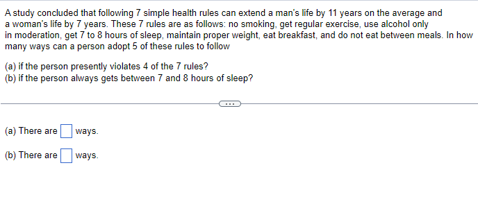 A study concluded that following 7 simple health rules can extend a man's life by 11 years on the average and
a woman's life by 7 years. These 7 rules are as follows: no smoking, get regular exercise, use alcohol only
in moderation, get 7 to 8 hours of sleep, maintain proper weight, eat breakfast, and do not eat between meals. In how
many ways can a person adopt 5 of these rules to follow
(a) if the person presently violates 4 of the 7 rules?
(b) if the person always gets between 7 and 8 hours of sleep?
(a) There are
ways.
(b) There are
ways.