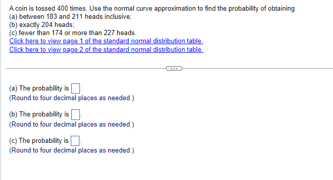 A coin is tossed 400 times. Use the normal curve approximation to find the probability of obtaining
(a) between 183 and 211 heads inclusive;
(b) exactly 204 heads;
(c) fewer than 174 or more than 227 heads.
Click here to view page 1 of the standard normal distribution table.
Click here to view page 2 of the standard normal distribution table.
(a) The probability is ☐
(Round to four decimal places as needed.)
(b) The probability is
(Round to four decimal places as needed.)
(c) The probability is ☐ .
(Round to four decimal places as needed.)