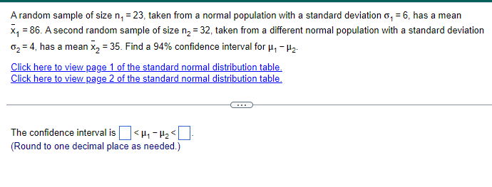 A random sample of size n₁ = 23, taken from a normal population with a standard deviation o₁ = 6, has a mean
x₁ = 86. A second random sample of size n₂ = 32, taken from a different normal population with a standard deviation
02 = 4, has a mean x2 = 35. Find a 94% confidence interval for μ₁ - H₂
Click here to view page 1 of the standard normal distribution table.
Click here to view page 2 of the standard normal distribution table.
The confidence interval is ☐ <H₁₂ <☐
(Round to one decimal place as needed.)