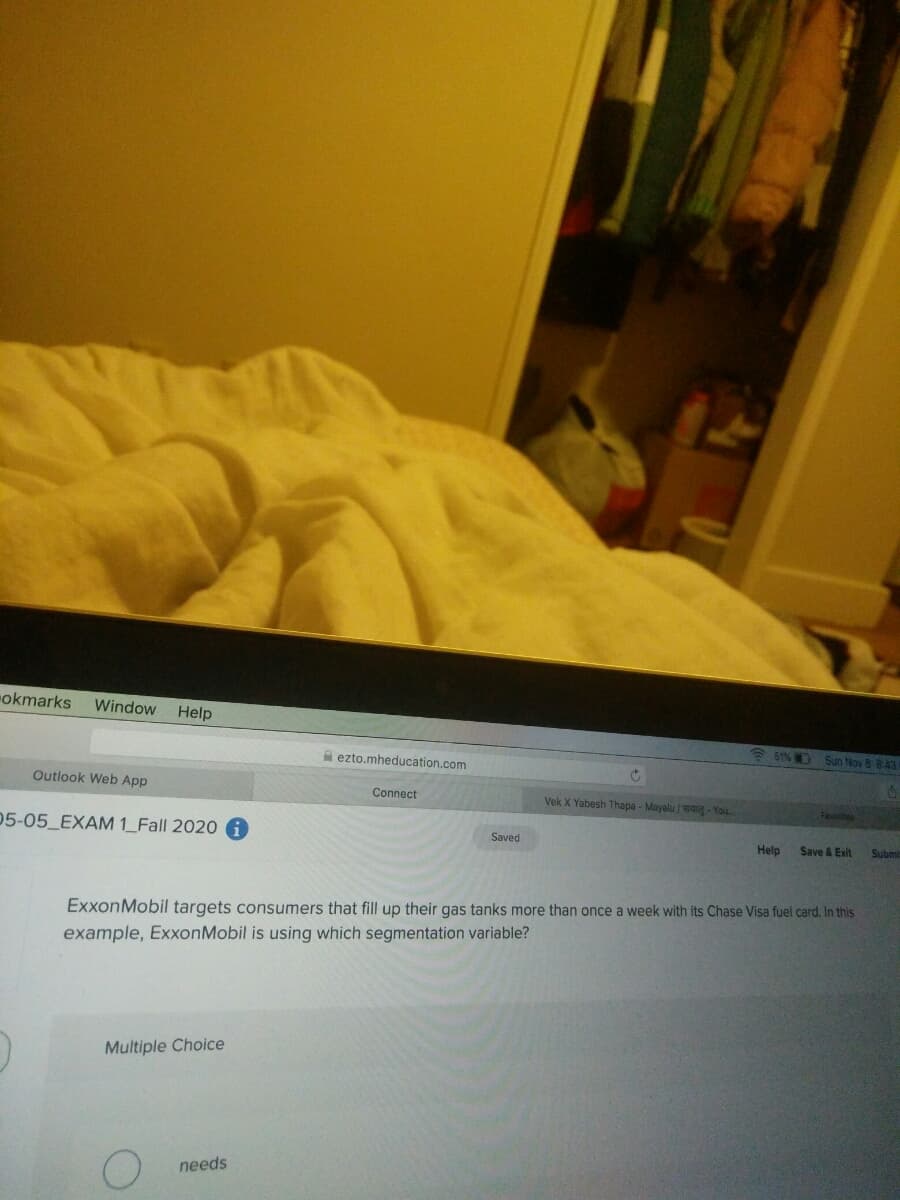 okmarks
Window Help
* 51% D Sun Nov 8 8:43
A ezto.mheducation.com
Outlook Web App
Connect
Vek X Yabesh Thapa - Mayalu / - You
Favtes
05-05_EXAM 1_Fall 2020
Saved
Help
Save & Exit
Subm
ExxonMobil targets consumers that fill up their gas tanks more than once a week with its Chase Visa fuel card. In this
example, ExxonMobil is using which segmentation variable?
Multiple Choice
needs
