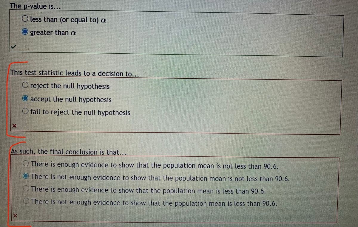 The p-value is...
O less than (or equal to) a
greater than a
This test statistic leads to a decision to...
O reject the null hypothesis
accept the null hypothesis
O fail to reject the null hypothesis
As such, the final conclusion is that...
O There is enough evidence to show that the population mean is not less than 90.6.
O There is not enough evidence to show that the population mean is not less than 90.6.
There is enough evidence to show that the population mean is less than 90.6.
UThere is not enough evidence to show that the population mean is less than 90.6.
