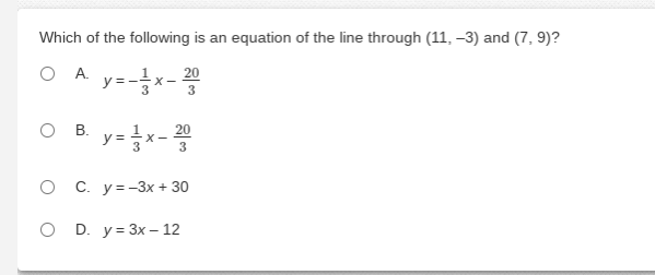 Here is a transcription of the provided image for an educational website:

---

### Question

Which of the following is an equation of the line through (11, -3) and (7, 9)?

1. A. \( y = -\frac{1}{3}x - \frac{20}{3} \)
2. B. \( y = \frac{1}{3}x - \frac{20}{3} \)
3. C. \( y = -3x + 30 \)
4. D. \( y = 3x - 12 \)

---

The question presents multiple-choice options, asking which equation represents a line passing through the points (11, -3) and (7, 9). To answer this, you would typically calculate the slope of the line using the two points and then use the point-slope form or slope-intercept form to derive the equation of the line.

**Explanation:**

1. **Calculate the Slope:**
   The formula for the slope (\(m\)) between two points \((x_1, y_1)\) and \((x_2, y_2)\) is:
   \[
   m = \frac{y_2 - y_1}{x_2 - x_1}
   \]
   Substituting \((x_1, y_1) = (11, -3)\) and \((x_2, y_2) = (7, 9)\) gives:
   \[
   m = \frac{9 - (-3)}{7 - 11} = \frac{12}{-4} = -3
   \]

2. **Determine the Equation:**
   The general form of the equation of a line is \( y = mx + b \). Using the slope \( m = -3 \) and the point-slope form \( y - y_1 = m(x - x_1) \):
   \[
   y - (-3) = -3(x - 11) \quad \Rightarrow \quad y + 3 = -3(x - 11)
   \]
   Distribute \(-3\):
   \[
   y + 3 = -3x + 33  \quad \Rightarrow \quad y = -3x + 30
   \]

The correct answer is C. \( y =