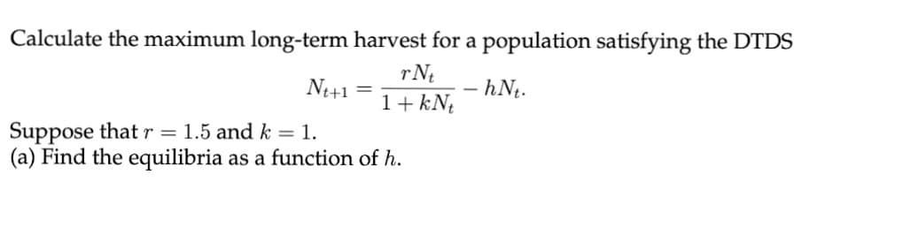 Calculate the maximum long-term harvest for a population satisfying the DTDS
rN
Nt+1
– hNt.
1+ kN¢
Suppose thatr = 1.5 and k = 1.
(a) Find the equilibria as a function of h.
