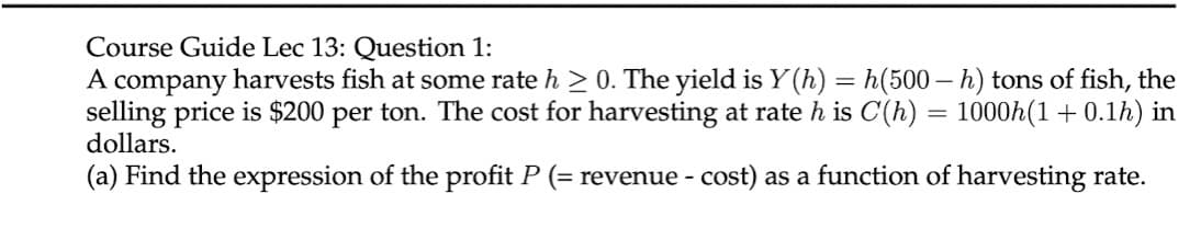 Course Guide Lec 13: Question 1:
A company harvests fish at some rate h > 0. The yield is Y(h) = h(500–h) tons of fish, the
selling price is $200 per ton. The cost for harvesting at rate h is C(h) = 1000h(1+ 0.1h) in
dollars.
%3D
(a) Find the expression of the profit P (= revenue - cost) as a function of harvesting rate.
