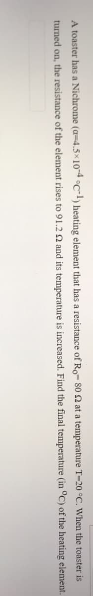 A toaster has a Nichrome (a=4.5×10-4 °C-l) heating element that has a resistance of Ro= 80 2 at a temperature T=20 °C. When the toaster is
turned on, the resistance of the element rises to 91.2 Q and its temperature is increased. Find the final temperature (in °C) of the heating element.
