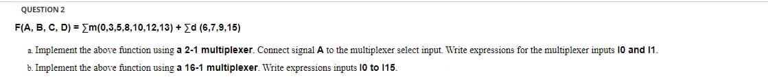 QUESTION 2
F(A, B, C, D) = Em(0,3,5,8,10,12,13) + Ed (6,7,9,15)
a. Implement the above function using a 2-1 multiplexer. Connect signal A to the multiplexer select input. Write expressions for the multiplexer inputs 10 and 1.
b. Implement the above function using a 16-1 multiplexer. Write expressions inputs 10 to 15.
